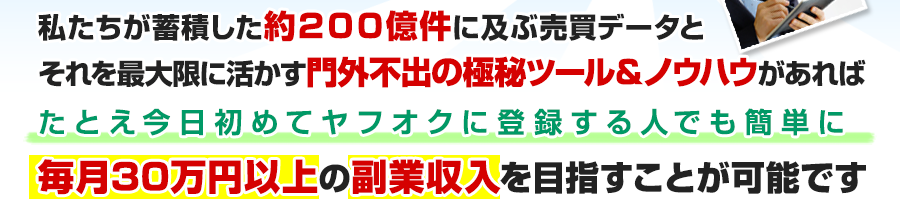 私たちが蓄積した約２００億件に及ぶ売買データとそれを最大限に活かす門外不出の極秘ツール＆ノウハウがあればたとえ今日初めてヤフオクに登録する人でも簡単に毎月３０万円以上の副業収入を目指すことが可能です