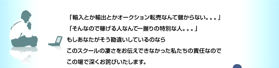 「輸入とか輸出とかオークション転売なんて儲からない。。。」「そんなので稼げる人なんて一握りの特別な人。。。」もしあなたがそう勘違いしているのならこのスクールの凄さをお伝えできなかった私たちの責任なのでこの場で深くお詫びいたします。