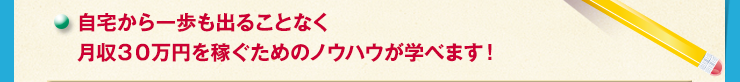 自宅から一歩も出ることなく月収３０万円を稼ぐためのノウハウが学べます！