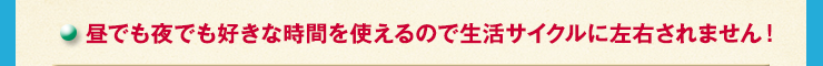 昼でも夜でも好きな時間を使えるので生活サイクルに左右されません！