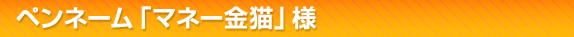 ペンネーム「マネー金猫」 様